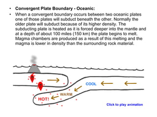 • Convergent Plate Boundary - Oceanic:
• When a convergent boundary occurs between two oceanic plates
one of those plates will subduct beneath the other. Normally the
older plate will subduct because of its higher density. The
subducting plate is heated as it is forced deeper into the mantle and
at a depth of about 100 miles (150 km) the plate begins to melt.
Magma chambers are produced as a result of this melting and the
magma is lower in density than the surrounding rock material.
 