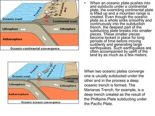 • When an oceanic plate pushes into
and subducts under a continental
plate, the overriding continental plate
is lifted up and a mountain range is
created. Even though the oceanic
plate as a whole sinks smoothly and
continuously into the subduction
trench, the deepest part of the
subducting plate breaks into smaller
pieces. These smaller pieces
become locked in place for long
periods of time before moving
suddenly and generating large
earthquakes. Such earthquakes are
often accompanied by uplift of the
land by as much as a few meters.
When two oceanic plates converge
one is usually subducted under the
other and in the process a deep
oceanic trench is formed. The
Marianas Trench, for example, is a
deep trench created as the result of
the Phillipine Plate subducting under
the Pacific Plate.
 