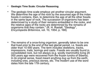 • Geologic Time Scale: Circular Reasoning
• The geologic time scale employs yet another circular argument.
We determine the age of the rock by the assumed age of the index
fossils it contains, then, to determine the age of all the other fossils
in the same layer of rock, The succession of organisms has been
determined by a study of their remains embedded in the rocks, and
the relative ages of the rocks are determined by the remains of
organisms that they contain." (R. H. Rastall, "Geology",
Encyclopedia Britannica, vol. 10, 1954, p. 168)
• The remains of a once-living organism, generally taken to be one
that lived prior to the end of the last glacial period, i.e. fossils are
older than 10 000 years. The term includes skeletons, tracks,
impressions, trails, borings and casts. Fossils are usually found in
consolidated rock, but not always (e.g. woolly mammoths living 20
000 years ago were recovered from the frozen tundra of Siberia).
In its original sense, fossil meant anything dug up from the earth,
including ores, precious stones, etc. The modern use of the word
dates from the late 17th century.
 