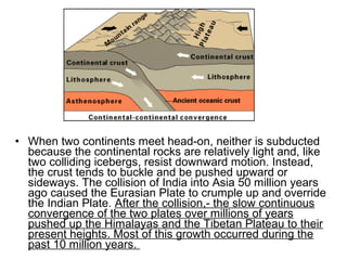 • When two continents meet head-on, neither is subducted
because the continental rocks are relatively light and, like
two colliding icebergs, resist downward motion. Instead,
the crust tends to buckle and be pushed upward or
sideways. The collision of India into Asia 50 million years
ago caused the Eurasian Plate to crumple up and override
the Indian Plate. After the collision,- the slow continuous
convergence of the two plates over millions of years
pushed up the Himalayas and the Tibetan Plateau to their
present heights. Most of this growth occurred during the
past 10 million years.
 