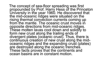 The concept of sea-floor spreading was first
propounded by Prof. Harry Hess of the Princeton
University in the year 1960. He discovered that
the mid-oceanic ridges were situated on the
rising thermal convection currents coming up
from the mantle. The oceanic crust moves in
opposite directions from mid-oceanic ridges.
These molten lavas cool down and solidify to
form new crust along the trailing ends of
divergent plates (oceanic crust). Thus, there is
continuous creation of new crust along the mid-
oceanic ridges and the expanding crust (plates)
are destroyed along the oceanic trenches.
These facts proves that the continents and
ocean basins are in constant motion.
 