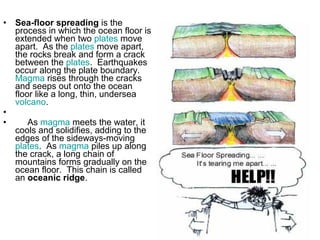 • Sea-floor spreading is the
process in which the ocean floor is
extended when two plates move
apart. As the plates move apart,
the rocks break and form a crack
between the plates. Earthquakes
occur along the plate boundary.
Magma rises through the cracks
and seeps out onto the ocean
floor like a long, thin, undersea
volcano.
•
• As magma meets the water, it
cools and solidifies, adding to the
edges of the sideways-moving
plates. As magma piles up along
the crack, a long chain of
mountains forms gradually on the
ocean floor. This chain is called
an oceanic ridge.
 
