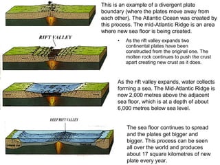 • As the rift valley expands two
continental plates have been
constructed from the original one. The
molten rock continues to push the crust
apart creating new crust as it does.
This is an example of a divergent plate
boundary (where the plates move away from
each other). The Atlantic Ocean was created by
this process. The mid-Atlantic Ridge is an area
where new sea floor is being created.
As the rift valley expands, water collects
forming a sea. The Mid-Atlantic Ridge is
now 2,000 metres above the adjacent
sea floor, which is at a depth of about
6,000 metres below sea level.
The sea floor continues to spread
and the plates get bigger and
bigger. This process can be seen
all over the world and produces
about 17 square kilometres of new
plate every year.
 