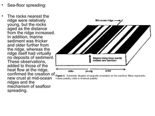 • Sea-floor spreading:
• The rocks nearest the
ridge were relatively
young, but the rocks
aged as the distance
from the ridge increased.
In addition, marine
sediment was thicker
and older further from
the ridge, whereas the
ridge itself had virtually
no deposits of sediment.
These observations,
added to those of the
heat flow at the ridge,
confirmed the creation of
new crust at mid-ocean
ridges and the
mechanism of seafloor
spreading.
 