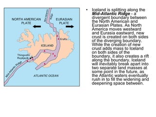 • Iceland is splitting along the
Mid-Atlantic Ridge - a
divergent boundary between
the North American and
Eurasian Plates. As North
America moves westward
and Eurasia eastward, new
crust is created on both sides
of the diverging boundary.
While the creation of new
crust adds mass to Iceland
on both sides of the
boundary, it also creates a rift
along the boundary. Iceland
will inevitably break apart into
two separate land masses at
some point in the future, as
the Atlantic waters eventually
rush in to fill the widening and
deepening space between.
 
