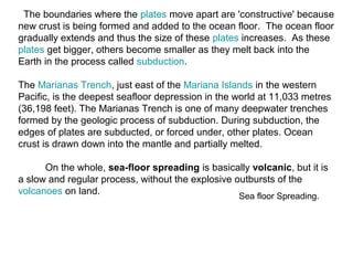Sea floor Spreading.
The boundaries where the plates move apart are 'constructive' because
new crust is being formed and added to the ocean floor. The ocean floor
gradually extends and thus the size of these plates increases. As these
plates get bigger, others become smaller as they melt back into the
Earth in the process called subduction.
The Marianas Trench, just east of the Mariana Islands in the western
Pacific, is the deepest seafloor depression in the world at 11,033 metres
(36,198 feet). The Marianas Trench is one of many deepwater trenches
formed by the geologic process of subduction. During subduction, the
edges of plates are subducted, or forced under, other plates. Ocean
crust is drawn down into the mantle and partially melted.
On the whole, sea-floor spreading is basically volcanic, but it is
a slow and regular process, without the explosive outbursts of the
volcanoes on land.
 