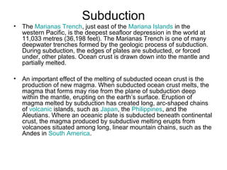 Subduction
• The Marianas Trench, just east of the Mariana Islands in the
western Pacific, is the deepest seafloor depression in the world at
11,033 metres (36,198 feet). The Marianas Trench is one of many
deepwater trenches formed by the geologic process of subduction.
During subduction, the edges of plates are subducted, or forced
under, other plates. Ocean crust is drawn down into the mantle and
partially melted.
• An important effect of the melting of subducted ocean crust is the
production of new magma. When subducted ocean crust melts, the
magma that forms may rise from the plane of subduction deep
within the mantle, erupting on the earth’s surface. Eruption of
magma melted by subduction has created long, arc-shaped chains
of volcanic islands, such as Japan, the Philippines, and the
Aleutians. Where an oceanic plate is subducted beneath continental
crust, the magma produced by subductive melting erupts from
volcanoes situated among long, linear mountain chains, such as the
Andes in South America.
 