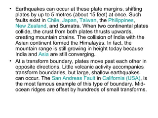 • Earthquakes can occur at these plate margins, shifting
plates by up to 5 metres (about 15 feet) at once. Such
faults exist in Chile, Japan, Taiwan, the Philippines,
New Zealand, and Sumatra. When two continental plates
collide, the crust from both plates thrusts upwards,
creating mountain chains. The collision of India with the
Asian continent formed the Himalayas. In fact, the
mountain range is still growing in height today because
India and Asia are still converging.
• At a transform boundary, plates move past each other in
opposite directions. Little volcanic activity accompanies
transform boundaries, but large, shallow earthquakes
can occur. The San Andreas Fault in California (USA), is
the most famous example of this type of boundary. Mid-
ocean ridges are offset by hundreds of small transforms.
 