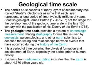 Geological time scale
• The earth's crust consists of many layers of sedimentary rock
(called "strata"). Geologists assume that each layer
represents a long period of time, typically millions of years.
Scottish geologist James Hutton (1726-1797) set the stage for
the development of the geologic time scale in the late 18th
century with the publication of his Theory of the Earth (1785).
• The geologic time scale provides a system of chronologic
measurement relating stratigraphy to time that is used by
geologists, paleontologists and other earth scientists to
describe the timing and relationships between events that
have occurred during the history of the Earth.
• It is a period of time covering the physical formation and
development of Earth, especially the period prior to human
history.
• Evidence from radiometric dating indicates that the Earth is
about 4.570 billion years old.
 