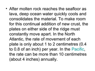 • After molten rock reaches the seafloor as
lava, deep ocean water quickly cools and
consolidates the material. To make room
for this continual addition of new crust, the
plates on either side of the ridge must
constantly move apart. In the North
Atlantic, the rate of movement of each
plate is only about 1 to 2 centimetres (0.4
to 0.8 of an inch) per year. In the Pacific,
the rate can be more than 10 centimetres
(about 4 inches) annually.
 