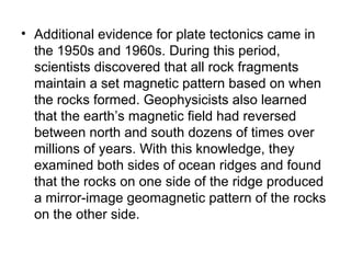 • Additional evidence for plate tectonics came in
the 1950s and 1960s. During this period,
scientists discovered that all rock fragments
maintain a set magnetic pattern based on when
the rocks formed. Geophysicists also learned
that the earth’s magnetic field had reversed
between north and south dozens of times over
millions of years. With this knowledge, they
examined both sides of ocean ridges and found
that the rocks on one side of the ridge produced
a mirror-image geomagnetic pattern of the rocks
on the other side.
 
