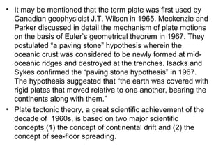 • It may be mentioned that the term plate was first used by
Canadian geophysicist J.T. Wilson in 1965. Meckenzie and
Parker discussed in detail the mechanism of plate motions
on the basis of Euler’s geometrical theorem in 1967. They
postulated “a paving stone” hypothesis wherein the
oceanic crust was considered to be newly formed at mid-
oceanic ridges and destroyed at the trenches. Isacks and
Sykes confirmed the “paving stone hypothesis” in 1967.
The hypothesis suggested that “the earth was covered with
rigid plates that moved relative to one another, bearing the
continents along with them.”
• Plate tectonic theory, a great scientific achievement of the
decade of 1960s, is based on two major scientific
concepts (1) the concept of continental drift and (2) the
concept of sea-floor spreading.
 