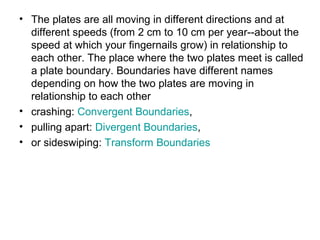 • The plates are all moving in different directions and at
different speeds (from 2 cm to 10 cm per year--about the
speed at which your fingernails grow) in relationship to
each other. The place where the two plates meet is called
a plate boundary. Boundaries have different names
depending on how the two plates are moving in
relationship to each other
• crashing: Convergent Boundaries,
• pulling apart: Divergent Boundaries,
• or sideswiping: Transform Boundaries
 