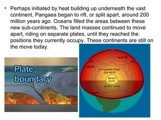 • Perhaps initiated by heat building up underneath the vast
continent, Pangaea began to rift, or split apart, around 200
million years ago. Oceans filled the areas between these
new sub-continents. The land masses continued to move
apart, riding on separate plates, until they reached the
positions they currently occupy. These continents are still on
the move today.
 