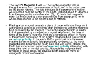 • The Earth's Magnetic Field — The Earth's magnetic field is
thought to arise from the movement of liquid iron in the outer core
as the planet rotates. The field behaves as if a permanent magnet
were located near the center of the Earth, inclined about 11 degrees
from the geographic axis of rotation (Fig. 4). Note that magnetic
north (as measured by a compass) differs from geographic north,
which corresponds to the planet's axis of rotation.
• Placing a bar magnet beneath a piece of paper with iron filings on it
will create a pattern as the filings align themselves with the magnetic
field generated by the magnet. The Earth's magnetic field is similar
to that generated by a simple bar magnet. At present, the lines of
force of the Earth's magnetic field are arranged as shown in Figure
4; the present orientation of the Earth's magnetic field is referred to
as normal polarity. In the early 1960s, geophysicists discovered
that the Earth's magnetic field periodically reverses; i.e. the north
magnetic pole becomes the south pole and vice versa. Hence, the
Earth has experienced periods of reversed polarity alternating with
times (like now) of normal polarity. Although the magnetic field
reverses at these times, the physical Earth does not move or
change its direction of rotation.
 