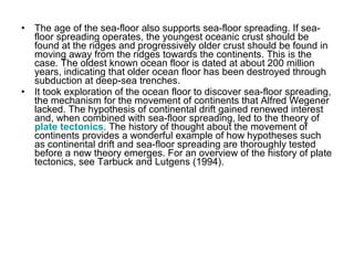 • The age of the sea-floor also supports sea-floor spreading. If sea-
floor spreading operates, the youngest oceanic crust should be
found at the ridges and progressively older crust should be found in
moving away from the ridges towards the continents. This is the
case. The oldest known ocean floor is dated at about 200 million
years, indicating that older ocean floor has been destroyed through
subduction at deep-sea trenches.
• It took exploration of the ocean floor to discover sea-floor spreading,
the mechanism for the movement of continents that Alfred Wegener
lacked. The hypothesis of continental drift gained renewed interest
and, when combined with sea-floor spreading, led to the theory of
plate tectonics. The history of thought about the movement of
continents provides a wonderful example of how hypotheses such
as continental drift and sea-floor spreading are thoroughly tested
before a new theory emerges. For an overview of the history of plate
tectonics, see Tarbuck and Lutgens (1994).
 