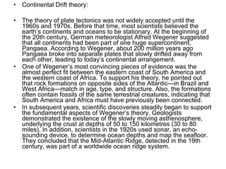 • Continental Drift theory:
• The theory of plate tectonics was not widely accepted until the
1960s and 1970s. Before that time, most scientists believed the
earth’s continents and oceans to be stationary. At the beginning of
the 20th century, German meteorologist Alfred Wegener suggested
that all continents had been part of one huge supercontinent,
Pangaea. According to Wegener, about 200 million years ago
Pangaea broke into separate plates that slowly drifted away from
each other, leading to today’s continental arrangement.
• One of Wegener’s most convincing pieces of evidence was the
almost perfect fit between the eastern coast of South America and
the western coast of Africa. To support his theory, he pointed out
that rock formations on opposite sides of the Atlantic—in Brazil and
West Africa—match in age, type, and structure. Also, the formations
often contain fossils of the same terrestrial creatures, indicating that
South America and Africa must have previously been connected.
• In subsequent years, scientific discoveries steadily began to support
the fundamental aspects of Wegener’s theory. Geologists
demonstrated the existence of the slowly moving asthenosphere,
underlying the crust at depths of 50 to 150 kilometres (30 to 80
miles). In addition, scientists in the 1920s used sonar, an echo-
sounding device, to determine ocean depths and map the seafloor.
They concluded that the Mid-Atlantic Ridge, detected in the 19th
century, was part of a worldwide ocean ridge system.
 