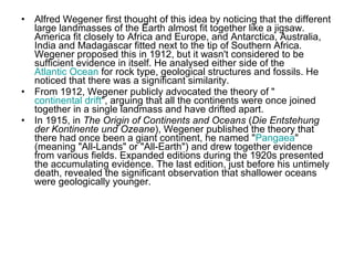 • Alfred Wegener first thought of this idea by noticing that the different
large landmasses of the Earth almost fit together like a jigsaw.
America fit closely to Africa and Europe, and Antarctica, Australia,
India and Madagascar fitted next to the tip of Southern Africa.
Wegener proposed this in 1912, but it wasn't considered to be
sufficient evidence in itself. He analysed either side of the
Atlantic Ocean for rock type, geological structures and fossils. He
noticed that there was a significant similarity.
• From 1912, Wegener publicly advocated the theory of "
continental drift", arguing that all the continents were once joined
together in a single landmass and have drifted apart.
• In 1915, in The Origin of Continents and Oceans (Die Entstehung
der Kontinente und Ozeane), Wegener published the theory that
there had once been a giant continent, he named "Pangaea"
(meaning "All-Lands" or "All-Earth") and drew together evidence
from various fields. Expanded editions during the 1920s presented
the accumulating evidence. The last edition, just before his untimely
death, revealed the significant observation that shallower oceans
were geologically younger.
 