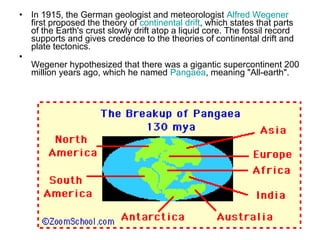 • In 1915, the German geologist and meteorologist Alfred Wegener
first proposed the theory of continental drift, which states that parts
of the Earth's crust slowly drift atop a liquid core. The fossil record
supports and gives credence to the theories of continental drift and
plate tectonics.
•
Wegener hypothesized that there was a gigantic supercontinent 200
million years ago, which he named Pangaea, meaning "All-earth".
 