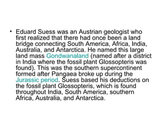 • Eduard Suess was an Austrian geologist who
first realized that there had once been a land
bridge connecting South America, Africa, India,
Australia, and Antarctica. He named this large
land mass Gondwanaland (named after a district
in India where the fossil plant Glossopteris was
found). This was the southern supercontinent
formed after Pangaea broke up during the
Jurassic period. Suess based his deductions on
the fossil plant Glossopteris, which is found
throughout India, South America, southern
Africa, Australia, and Antarctica.
 