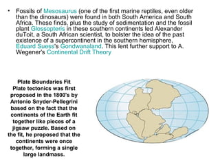 • Fossils of Mesosaurus (one of the first marine reptiles, even older
than the dinosaurs) were found in both South America and South
Africa. These finds, plus the study of sedimentation and the fossil
plant Glossopteris in these southern continents led Alexander
duToit, a South African scientist, to bolster the idea of the past
existence of a supercontinent in the southern hemisphere,
Eduard Suess's Gondwanaland. This lent further support to A.
Wegener's Continental Drift Theory
Plate Boundaries Fit
Plate tectonics was first
proposed in the 1800's by
Antonio Snyder-Pellegrini
based on the fact that the
continents of the Earth fit
together like pieces of a
jigsaw puzzle. Based on
the fit, he proposed that the
continents were once
together, forming a single
large landmass.
 