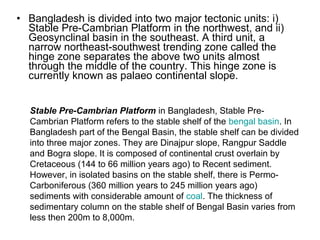 • Bangladesh is divided into two major tectonic units: i)
Stable Pre-Cambrian Platform in the northwest, and ii)
Geosynclinal basin in the southeast. A third unit, a
narrow northeast-southwest trending zone called the
hinge zone separates the above two units almost
through the middle of the country. This hinge zone is
currently known as palaeo continental slope.
Stable Pre-Cambrian Platform in Bangladesh, Stable Pre-
Cambrian Platform refers to the stable shelf of the bengal basin. In
Bangladesh part of the Bengal Basin, the stable shelf can be divided
into three major zones. They are Dinajpur slope, Rangpur Saddle
and Bogra slope. It is composed of continental crust overlain by
Cretaceous (144 to 66 million years ago) to Recent sediment.
However, in isolated basins on the stable shelf, there is Permo-
Carboniferous (360 million years to 245 million years ago)
sediments with considerable amount of coal. The thickness of
sedimentary column on the stable shelf of Bengal Basin varies from
less then 200m to 8,000m.
 
