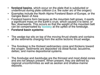 • foreland basins, which occur on the plate that is subducted or
underthrust during plate collision (i.e. the outer arc of the orogen)
• Examples include the North Alpine Foreland Basin of Europe, or the
Ganges Basin of Asia
• Foreland basins form because as the mountain belt grows, it exerts
a significant mass on the Earth’s crust, which causes it to bend, or
flex, downwards. This occurs so that the weight of the mountain belt
can be compensated by isostasy at the upflex of the forebulge.
• Foreland basin systems:
• The wedge-top sits on top of the moving thrust sheets and contains
all the sediments charging from the active tectonic thrust wedge.
• The foredeep is the thickest sedimentary zone and thickens toward
the orogen. Sediments are deposited via distal fluvial, lacustrine,
deltaic, and marine depositional systems.
• The forebulge and backbulge are the thinnest and most distal zones
and are not always present. When present, they are defined by
regional unconformities as well as aeolian and shallow-marine
deposits.
 