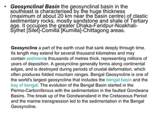 • Geosynclinal Basin the geosynclinal basin in the
southeast is characterised by the huge thickness
(maximum of about 20 km near the basin centre) of clastic
sedimentary rocks, mostly sandstone and shale of Tertiary
age. It occupies the greater Dhaka-Faridpur-Noakhali-
Sylhet [Silet]-Comilla [Kumilla]-Chittagong areas.
Geosyncline a part of the earth crust that sank deeply through time.
Its length may extend for several thousand kilometres and may
contain sediments thousands of metres thick, representing millions of
years of deposition. A geosyncline generally forms along continental
edges, and is destroyed during periods of crustal deformation, which
often produces folded mountain ranges. Bengal Geosyncline is one of
the world's largest geosyncline that includes the bengal basin and the
bay of bengal. The evolution of the Bengal Basin started in the
Permo-Carboniferous with the sedimentation in the faulted Gondwana
Basins. The break up of the Gondwanaland in the Cretaceous Period
and the marine transgression led to the sedimentation in the Bengal
Geosyncline.
 
