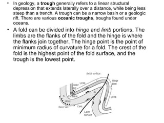 • In geology, a trough generally refers to a linear structural
depression that extends laterally over a distance, while being less
steep than a trench. A trough can be a narrow basin or a geologic
rift. There are various oceanic troughs, troughs found under
oceans.
• A fold can be divided into hinge and limb portions. The
limbs are the flanks of the fold and the hinge is where
the flanks join together. The hinge point is the point of
minimum radius of curvature for a fold. The crest of the
fold is the highest point of the fold surface, and the
trough is the lowest point.
 