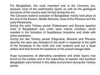 For Bangladesh, the most important one is the Cenozoic era,
because most of the sedimentary layers as well as the geological
structures of the country were formed during this era.
The Cenozoic tectonic evolution of Bangladesh mainly took place at
the end of the Eocene, Middle Miocene, close of the Pliocene and the
early Pleistocene.
During the early Tertiary period (Palaeocene and Eocene epochs)
most of Bangladesh was under open marine condition, which
resulted in the formation of fossiliferous limestone and shale with
some sandstone.
During the late Tertiary period (Oligocene, Miocene and Pliocene
epochs) the open sea retreated to the south in response to the uplift
of the himalayas in the north and river systems built out a large
deltaic land that formed the backbone of the present bengal delta.
Huge successions of alternating sandstone and shale layers now
found on the surface and in the subsurface of eastern and southern
Bangladesh were formed in this delta environment during the Tertiary
period.
 