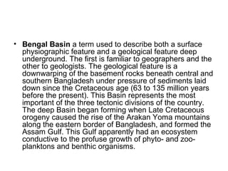 • Bengal Basin a term used to describe both a surface
physiographic feature and a geological feature deep
underground. The first is familiar to geographers and the
other to geologists. The geological feature is a
downwarping of the basement rocks beneath central and
southern Bangladesh under pressure of sediments laid
down since the Cretaceous age (63 to 135 million years
before the present). This Basin represents the most
important of the three tectonic divisions of the country.
The deep Basin began forming when Late Cretaceous
orogeny caused the rise of the Arakan Yoma mountains
along the eastern border of Bangladesh, and formed the
Assam Gulf. This Gulf apparently had an ecosystem
conductive to the profuse growth of phyto- and zoo-
planktons and benthic organisms.
 