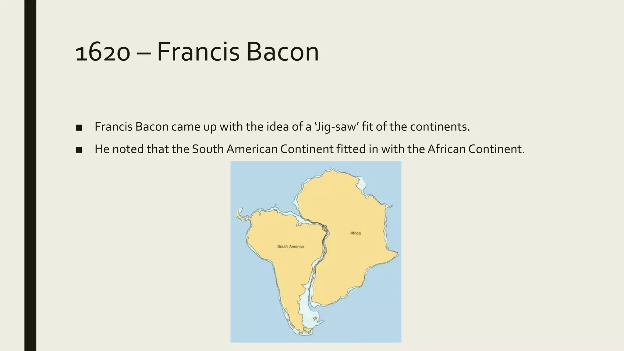 1620 – Francis Bacon
■ Francis Bacon came up with the idea of a ‘Jig-saw’ fit of the continents.
■ He noted that the South American Continent fitted in with the African Continent.
 