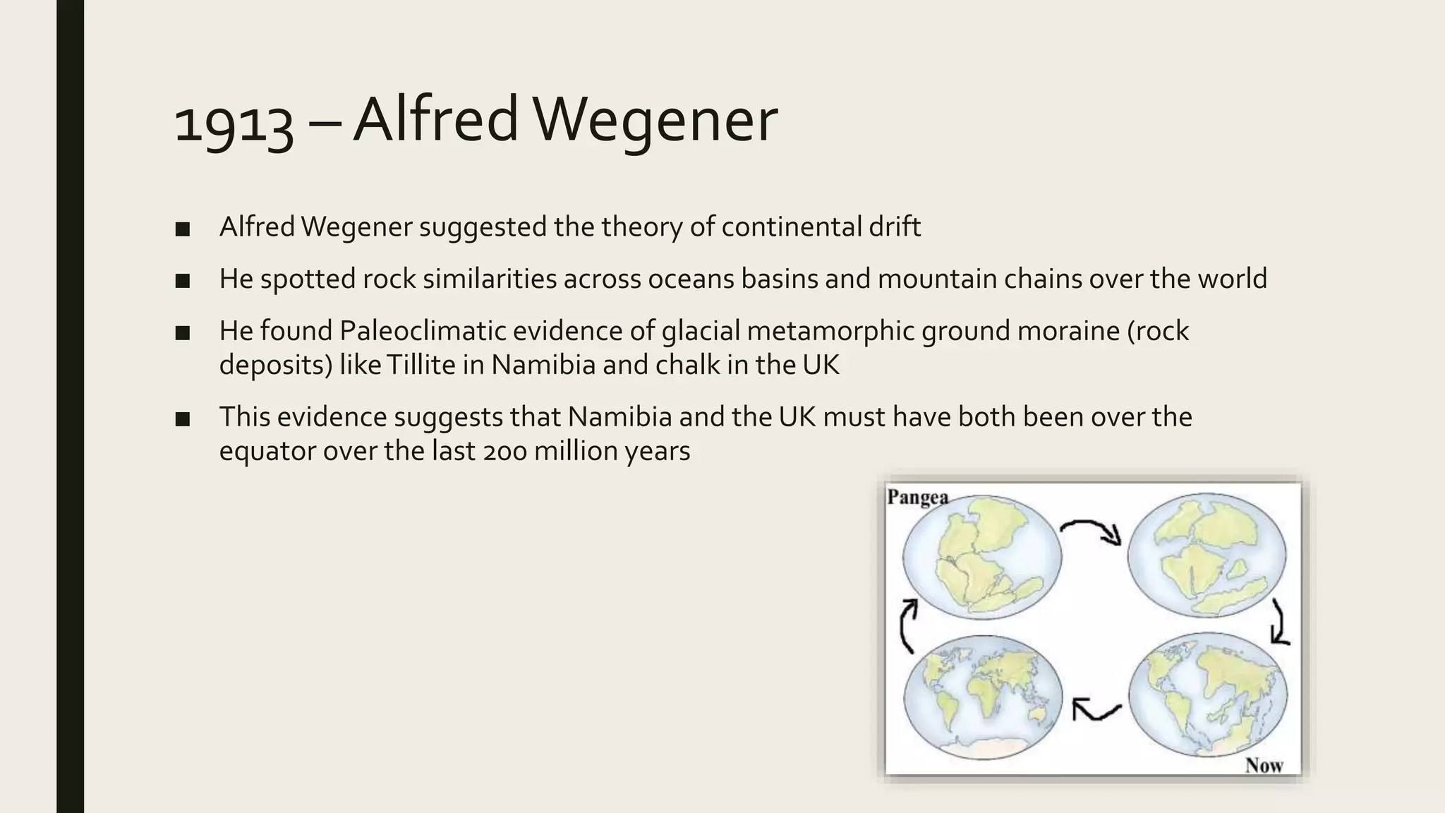 1913 – AlfredWegener
■ AlfredWegener suggested the theory of continental drift
■ He spotted rock similarities across oceans basins and mountain chains over the world
■ He found Paleoclimatic evidence of glacial metamorphic ground moraine (rock
deposits) likeTillite in Namibia and chalk in the UK
■ This evidence suggests that Namibia and the UK must have both been over the
equator over the last 200 million years
 