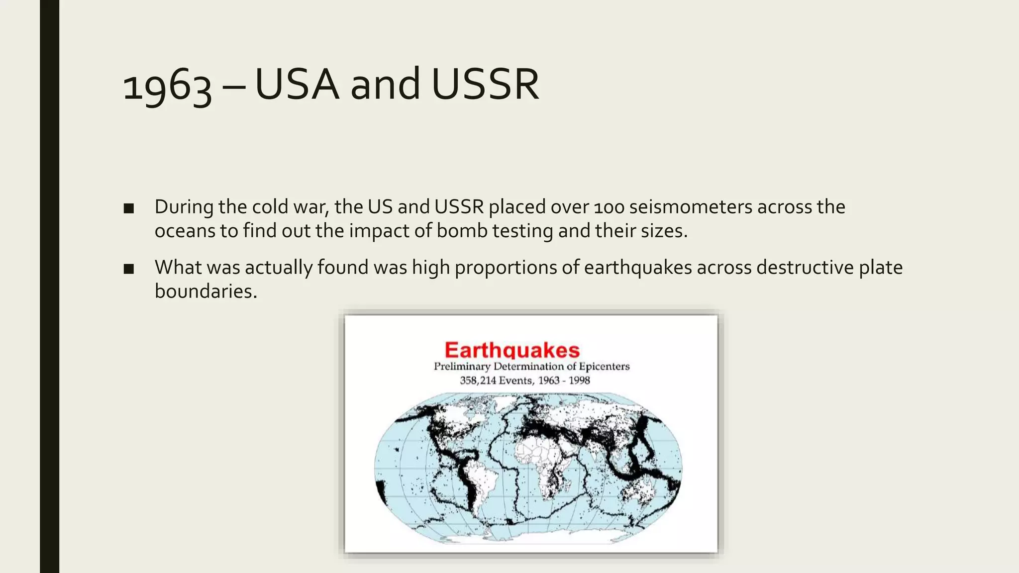 1963 – USA and USSR
■ During the cold war, the US and USSR placed over 100 seismometers across the
oceans to find out the impact of bomb testing and their sizes.
■ What was actually found was high proportions of earthquakes across destructive plate
boundaries.
 