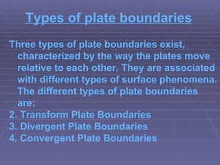 Types of plate boundaries Three types of plate boundaries exist, characterized by the way the plates move relative to each other. They are associated with different types of surface phenomena. The different types of plate boundaries are: Transform Plate Boundaries Divergent Plate Boundaries Convergent Plate Boundaries 