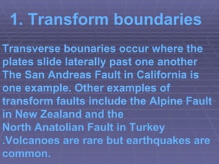 Transverse bounaries occur where the plates slide laterally past one another The  San Andreas Fault  in California is one example. Other examples of transform faults include the  Alpine Fault  in  New Zealand  and the  North Anatolian Fault  in  Turkey .Volcanoes are rare but earthquakes are common. 1.  Transform boundaries 