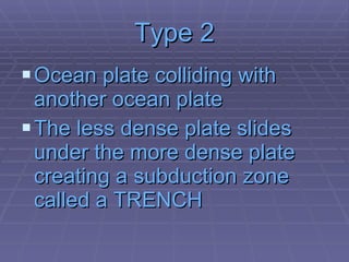 Type 2 Ocean plate colliding with another ocean plate The less dense plate slides under the more dense plate creating a subduction zone called a TRENCH 