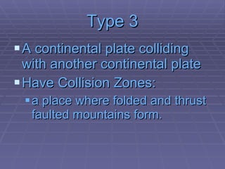Type 3 A continental plate colliding with another continental plate Have Collision Zones: a place where folded and thrust faulted mountains form. 