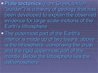 Plate tectonics  (from  Greek   tektōn  "builder") is a  theory  of  geology  that has been developed to explain the observed evidence for large scale motions of the  Earth 's  lithosphere   The outermost part of the Earth's interior is made up of two layers: above is the  lithosphere , comprising the  crust  and the rigid uppermost part of the  mantle . Below the lithosphere lies the  asthenosphere   
