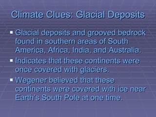 Climate Clues: Glacial Deposits Glacial deposits and grooved bedrock found in southern areas of South America, Africa, India, and Australia.  Indicates that these continents were once covered with glaciers. Wegener believed that these continents were covered with ice near Earth’s South Pole at one time.   