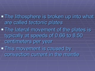 The lithosphere is broken up into what are called  tectonic plates The lateral movement of the plates is typically at speeds of 0.66 to 8.50 centimeters per year   This movement is caused by convection current in the mantle 