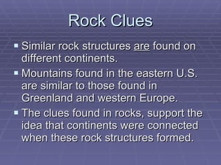 Rock Clues Similar rock structures  are  found on different continents. Mountains found in the eastern U.S. are similar to those found in Greenland and western Europe. The clues found in rocks, support the idea that continents were connected when these rock structures formed. 