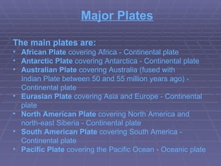Major Plates The main plates are: African Plate  covering  Africa  - Continental plate  Antarctic Plate  covering  Antarctica  - Continental plate  Australian Plate  covering  Australia  (fused with  Indian Plate  between 50 and 55 million years ago) - Continental plate  Eurasian Plate  covering  Asia  and  Europe  - Continental plate  North American Plate  covering  North America  and north-east  Siberia  - Continental plate  South American Plate  covering  South America  - Continental plate  Pacific Plate  covering the  Pacific Ocean  - Oceanic   plate  