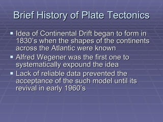 Brief History of Plate Tectonics Idea of Continental Drift began to form in 1830’s when the shapes of the continents across the Atlantic were known Alfred Wegener was the first one to systematically expound the idea Lack of reliable data prevented the acceptance of the such model until its revival in early 1960’s 