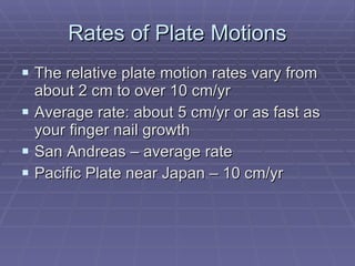 Rates of Plate Motions The relative plate motion rates vary from about 2 cm to over 10 cm/yr Average rate: about 5 cm/yr or as fast as your finger nail growth San Andreas – average rate Pacific Plate near Japan – 10 cm/yr 