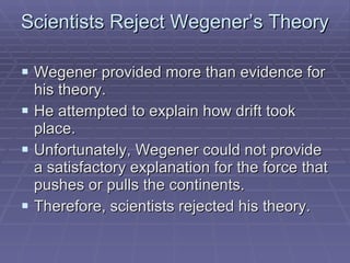 Scientists Reject Wegener’s Theory  Wegener provided more than evidence for his theory.  He attempted to explain how drift took place. Unfortunately, Wegener could not provide a satisfactory explanation for the force that pushes or pulls the continents. Therefore, scientists rejected his theory. 
