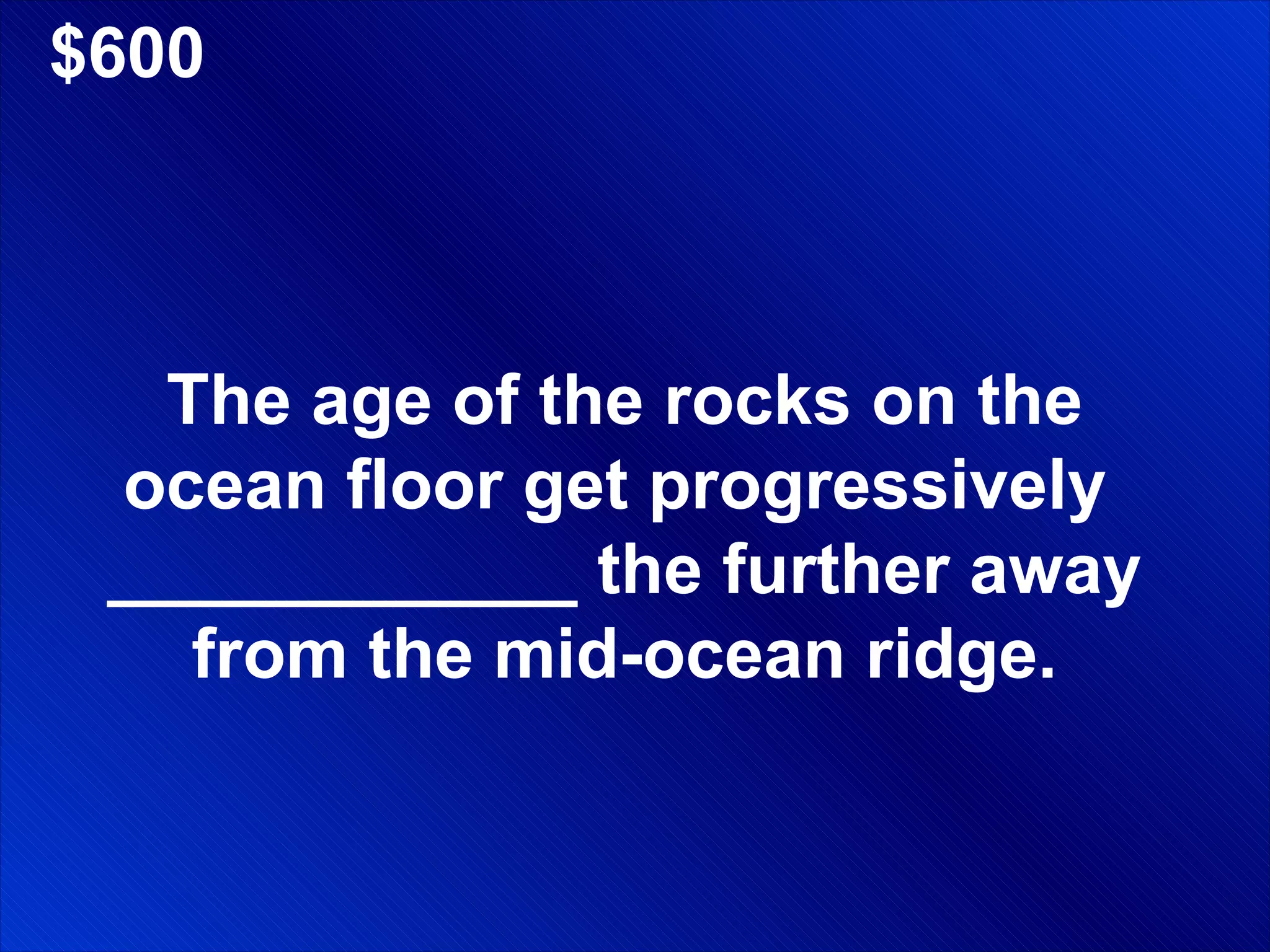 $600 The age of the rocks on the ocean floor get progressively  ____________ the further away from the mid-ocean ridge. 