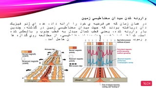 ‫زمین‬ ‫مغناطیسي‬ ‫میدان‬ ‫شدن‬ ‫وارونه‬
‫در‬‫همان‬‫زمان‬‫كه‬‫هس‬‫فرضیه‬‫ي‬‫صود‬‫را‬‫ارائه‬‫داد‬‫عده‬‫اي‬‫ژئو‬‫فیزیك‬
‫دان‬‫دریافته‬‫بودند‬‫كه‬‫جهت‬‫میدان‬‫مغناطیسي‬‫زمین‬‫در‬‫گذشته‬‫چندین‬
‫بار‬‫وارونه‬‫شده‬‫یعني‬‫قط‬‫شمال‬‫مبدل‬‫به‬‫قط‬‫جنو‬‫و‬‫بالعكس‬‫شده‬
‫است‬.‫شواهد‬‫این‬‫تغییر‬‫جهت‬‫میدان‬‫مغناطیسي‬‫از‬‫مطالعه‬‫روي‬‫گدازه‬‫ها‬
‫و‬‫رسوبات‬‫بستر‬‫دریا‬‫در‬‫نقاط‬‫مصتلف‬‫جهان‬‫حاصل‬‫آمد‬.
16/24
 