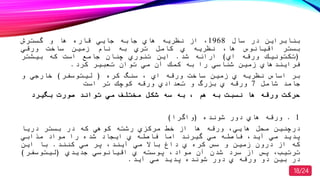 ‫بنابراین‬‫در‬‫سال‬1968‫از‬‫نظریه‬‫هاي‬‫جابه‬‫جایي‬‫قاره‬‫ها‬‫و‬‫گسترش‬
‫بستر‬‫اقیانوس‬‫ها‬‫نظریه‬‫ي‬‫كامل‬‫تري‬‫به‬‫نام‬‫زمین‬‫ساصت‬‫ورقي‬
(‫تكتونیك‬‫ورقه‬‫اي‬)‫ارائه‬‫شد‬.‫این‬‫تئوري‬‫چنان‬‫جامع‬‫است‬‫كه‬‫بیشتر‬
‫فرایندهاي‬‫زمین‬‫شناسي‬‫را‬‫به‬‫كمك‬‫آن‬‫مي‬‫توان‬‫تعبیر‬‫كرد‬.
‫بر‬‫اساس‬‫نظریه‬‫ي‬‫زمین‬‫ساصت‬‫ورقه‬‫اي‬‫سنگ‬‫كره‬(‫لیتوسفر‬)‫صارجي‬‫و‬
‫جامد‬‫شامل‬7‫ورقه‬‫ي‬‫بزرگ‬‫و‬‫تعدادي‬‫ورقه‬‫كوچك‬‫تر‬‫است‬
‫مصتلف‬ ‫شكل‬ ‫سه‬ ‫به‬ ‫هم‬ ‫به‬ ‫نسبت‬ ‫ها‬ ‫ورقه‬ ‫حركت‬‫مي‬‫صورت‬ ‫تواند‬‫بگیرد‬
1.‫شونده‬ ‫دور‬ ‫هاي‬ ‫ورقه‬(‫واگرا‬)
‫درچنین‬‫محل‬‫هایي‬‫ورقه‬‫ها‬‫از‬‫صط‬‫مركزي‬‫رشته‬‫كوهي‬‫كه‬‫در‬‫بستر‬‫دریا‬
‫پدید‬‫مي‬‫آید‬‫فاصله‬‫مي‬‫گیرند‬‫اما‬‫فاصله‬‫ي‬‫ایجاد‬‫شده‬‫را‬‫مواد‬‫مذابي‬
‫كه‬‫از‬‫درون‬‫زمین‬‫و‬‫سس‬‫كره‬‫ي‬‫داغ‬‫باال‬‫مي‬‫آیند‬‫پر‬‫مي‬‫كنند‬.‫با‬‫این‬
‫ترتی‬‫پس‬‫از‬‫سرد‬‫شدن‬‫آن‬‫مواد‬‫پوسته‬‫ي‬‫اقیانوسي‬‫جدیدي‬(‫لیتوسفر‬)
‫در‬‫بین‬‫دو‬‫ورقه‬‫ي‬‫دور‬‫شونده‬‫پدید‬‫مي‬‫آید‬.
18/24
 