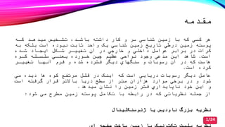 ‫مقدمه‬
‫هر‬‫تشدصی‬ ‫باشدد‬ ‫داشته‬ ‫کار‬ ‫و‬ ‫سر‬ ‫شناسي‬ ‫زمین‬ ‫با‬ ‫که‬ ‫کسي‬‫میدهدد‬‫کده‬
‫زمین‬ ‫پوسته‬‫درطي‬‫ثابت‬ ‫واحد‬ ‫یک‬ ‫شناسي‬ ‫زمین‬ ‫تاریخ‬‫نبوده‬‫به‬ ‫بلکه‬ ‫است‬
‫در‬ ‫کرات‬‫داصلي‬ ‫عوامل‬ ‫برابر‬‫شدده‬ ‫ایجداد‬ ‫شدکل‬ ‫تغییدر‬ ‫آن‬ ‫در‬ ‫صارجي‬ ‫و‬
‫است‬.‫شاهد‬‫عظیم‬ ‫نواحي‬ ‫وجود‬ ‫مدعي‬ ‫این‬‫صدورده‬ ‫چین‬‫سلسدله‬ ‫یعندي‬‫کدوه‬
‫هاست‬‫در‬ ‫که‬‫رسوبات‬ ‫آن‬‫و‬‫سنگهاي‬‫فرم‬ ‫و‬ ‫شده‬ ‫فشرده‬ ‫دیگر‬‫تغییدر‬ ‫آنهدا‬
‫است‬ ‫کرده‬.
‫مرتفع‬ ‫قلل‬ ‫در‬ ‫اینک‬ ‫که‬ ‫است‬ ‫دریایي‬ ‫رسوبات‬ ‫دیگر‬ ‫عامل‬‫ها‬ ‫کوه‬‫مي‬ ‫دیده‬
‫برصي‬ ‫در‬ ‫و‬ ‫شود‬‫هزاران‬ ‫موارد‬‫است‬ ‫گرفته‬ ‫قرار‬ ‫باالتر‬ ‫دریا‬ ‫سطح‬ ‫از‬ ‫متر‬
‫را‬ ‫زمین‬ ‫قشر‬ ‫ناپایداري‬ ‫صود‬ ‫این‬ ‫و‬‫میدهد‬ ‫نشان‬.
‫تکامل‬ ‫با‬ ‫رابطه‬ ‫در‬ ‫که‬ ‫نظریاتی‬ ‫جمله‬ ‫از‬‫پوسته‬‫شود‬ ‫می‬ ‫مطرح‬ ‫زمین‬:
‫نظریه‬‫بزرگ‬‫ژئوسنکلینال‬ ‫یا‬ ‫ناودیس‬
1/24
 